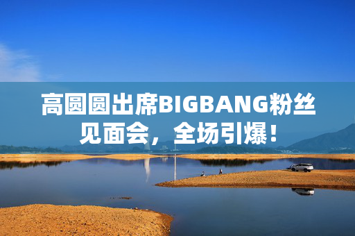 高圆圆出席BIGBANG粉丝见面会，全场引爆！