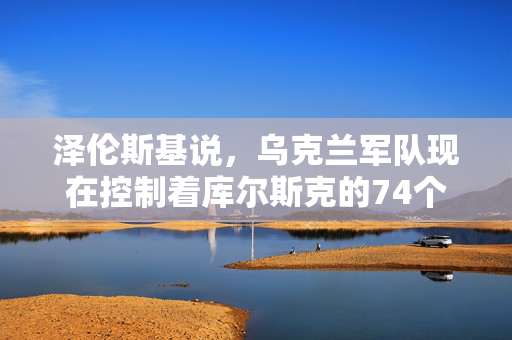 泽伦斯基说，乌克兰军队现在控制着库尔斯克的74个俄罗斯定居点