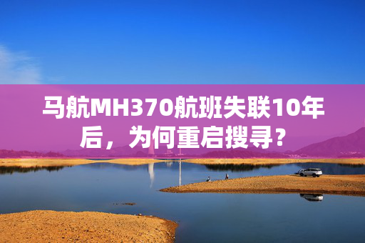 马航MH370航班失联10年后，为何重启搜寻？