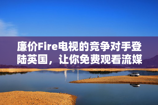 廉价Fire电视的竞争对手登陆英国，让你免费观看流媒体内容