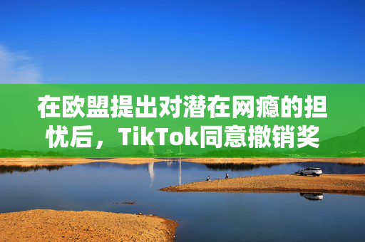 在欧盟提出对潜在网瘾的担忧后，TikTok同意撤销奖励功能